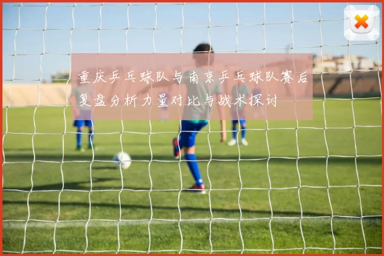 重庆乒乓球队与南京乒乓球队赛后复盘分析力量对比与战术探讨