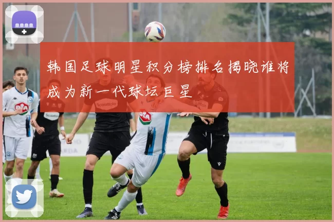 韩国足球明星积分榜排名揭晓谁将成为新一代球坛巨星
