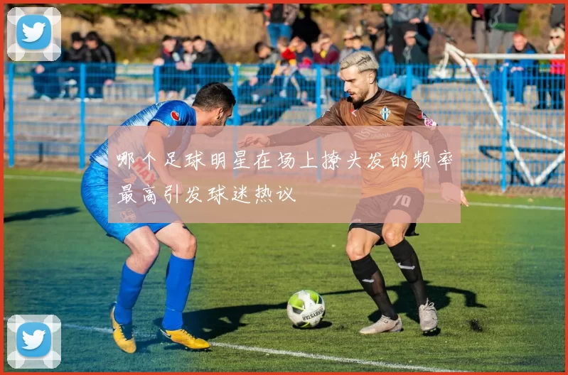 哪个足球明星在场上撩头发的频率最高引发球迷热议