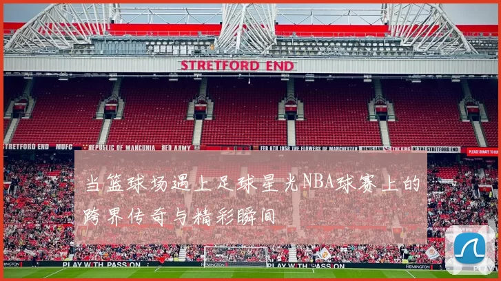 当篮球场遇上足球星光NBA球赛上的跨界传奇与精彩瞬间