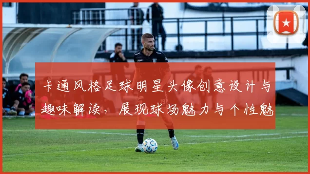 卡通风格足球明星头像创意设计与趣味解读，展现球场魅力与个性魅力