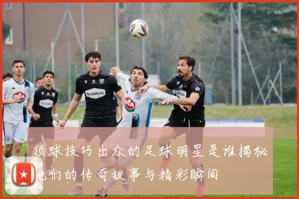 顶球技巧出众的足球明星是谁揭秘他们的传奇故事与精彩瞬间