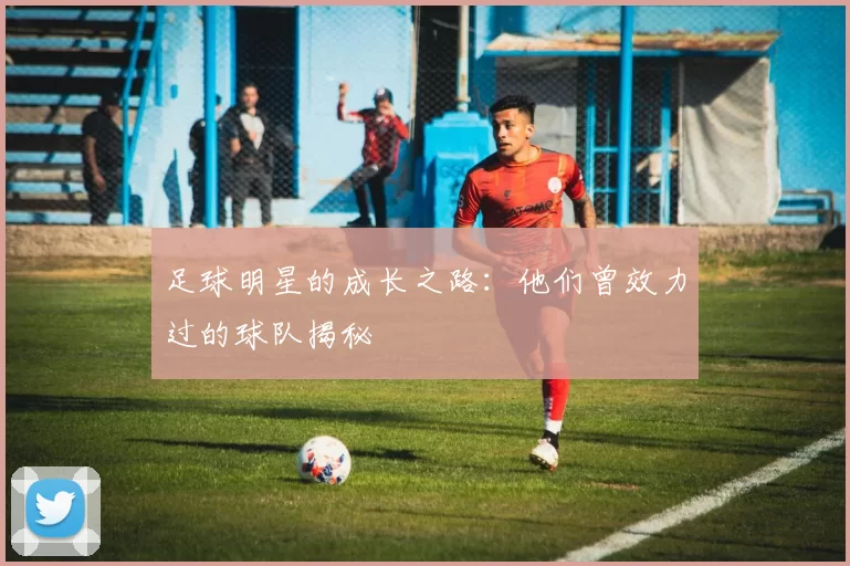 足球明星的成长之路：他们曾效力过的球队揭秘