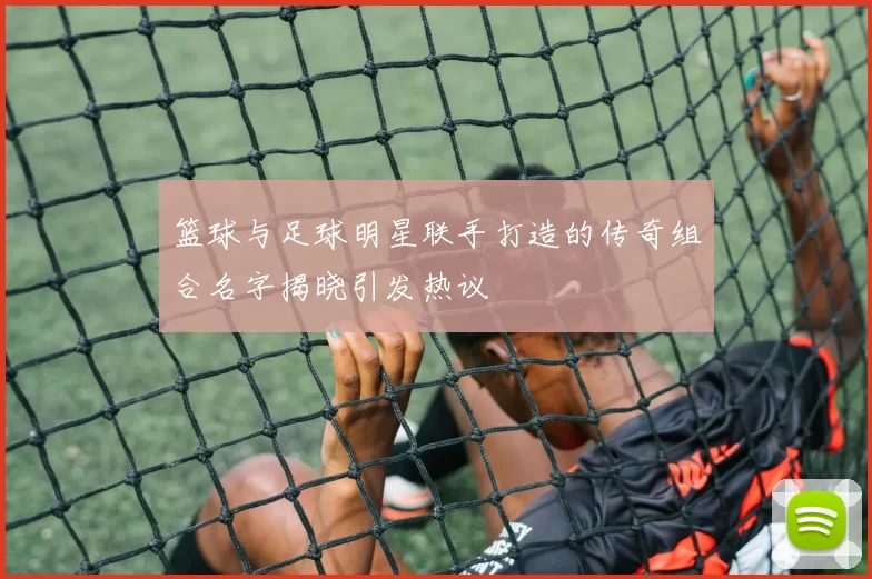 篮球与足球明星联手打造的传奇组合名字揭晓引发热议