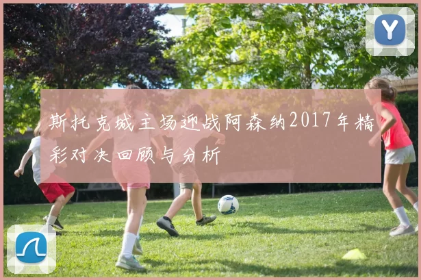 斯托克城主场迎战阿森纳2017年精彩对决回顾与分析