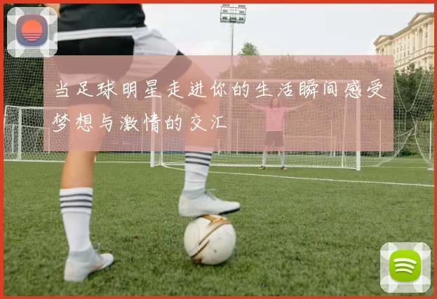 当足球明星走进你的生活瞬间感受梦想与激情的交汇