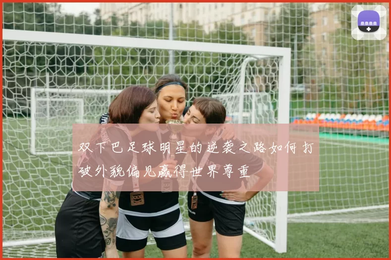双下巴足球明星的逆袭之路如何打破外貌偏见赢得世界尊重