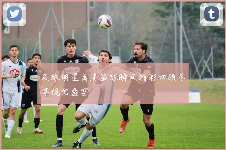 足球明星高清盗球瞬间精彩回顾尽享视觉盛宴
