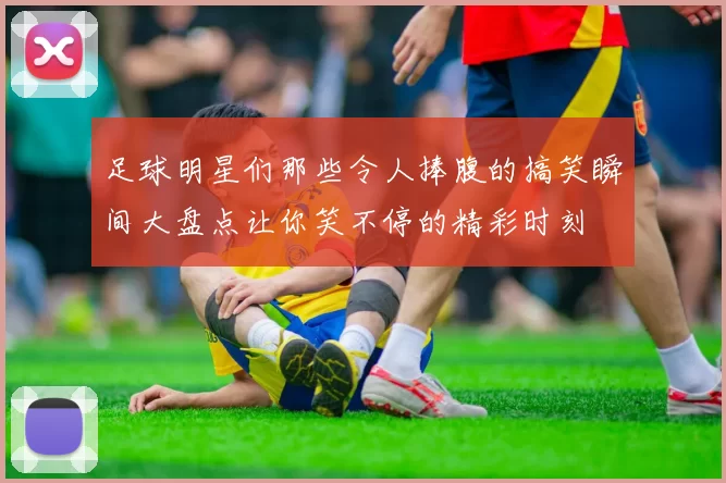 足球明星们那些令人捧腹的搞笑瞬间大盘点让你笑不停的精彩时刻