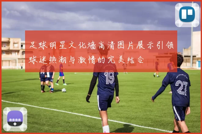 足球明星文化墙高清图片展示引领球迷热潮与激情的完美结合