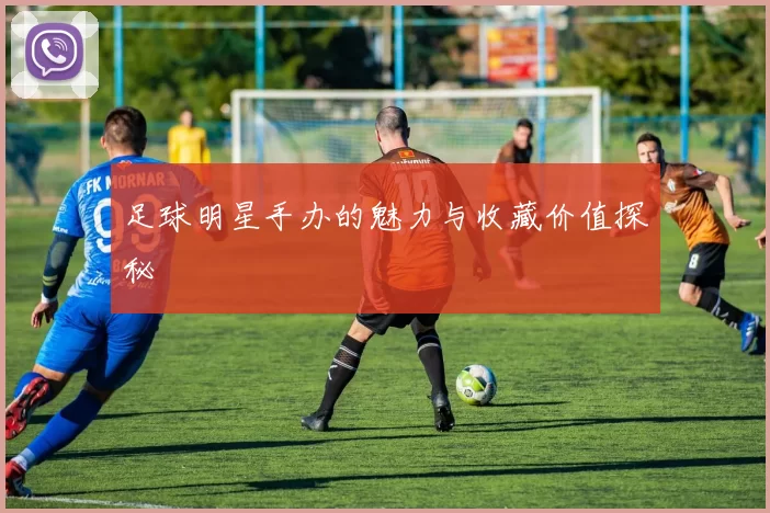 足球明星手办的魅力与收藏价值探秘