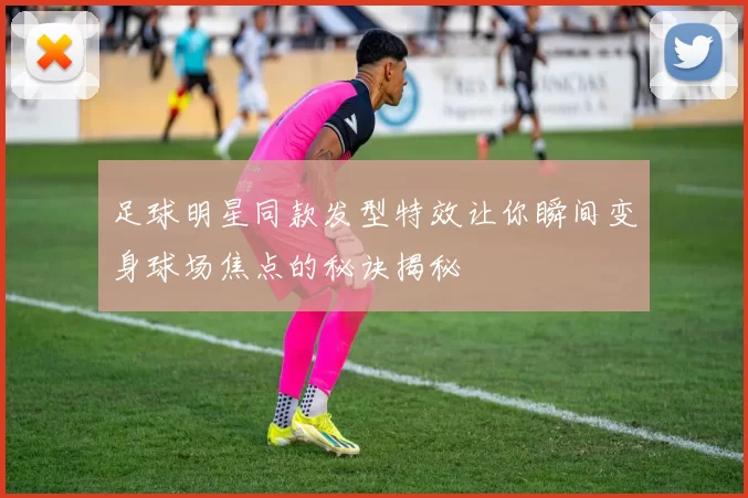 足球明星同款发型特效让你瞬间变身球场焦点的秘诀揭秘