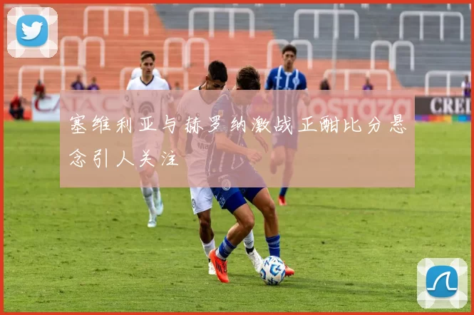 塞维利亚与赫罗纳激战正酣比分悬念引人关注