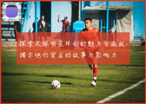 探索足球明星环创的魅力与成就，揭示他们背后的故事与影响力