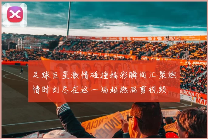 足球巨星激情碰撞精彩瞬间汇聚燃情时刻尽在这一场超燃混剪视频