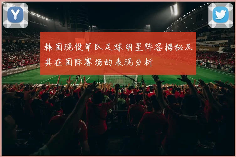 韩国现役军队足球明星阵容揭秘及其在国际赛场的表现分析