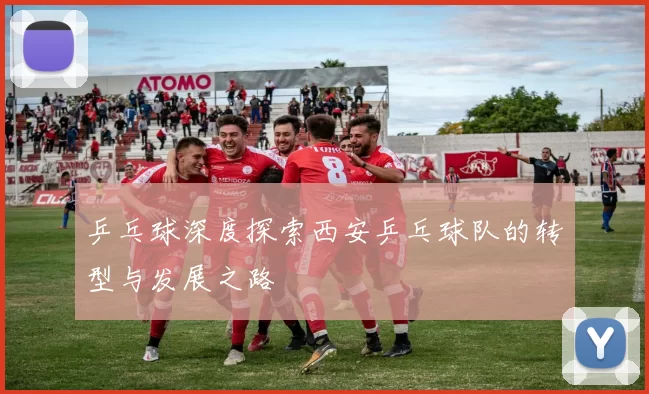 乒乓球深度探索西安乒乓球队的转型与发展之路