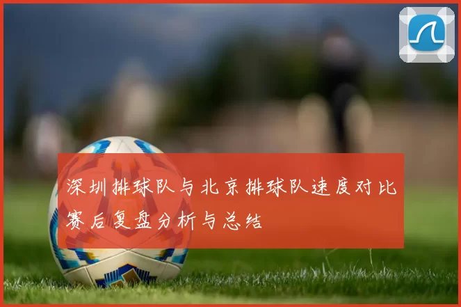 深圳排球队与北京排球队速度对比赛后复盘分析与总结