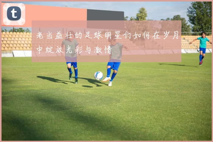 老当益壮的足球明星们如何在岁月中绽放光彩与激情