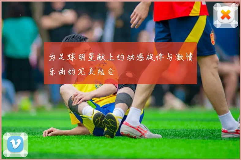 为足球明星献上的动感旋律与激情乐曲的完美结合