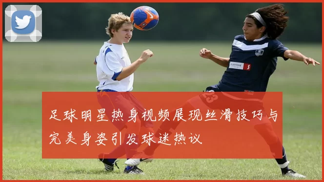 足球明星热身视频展现丝滑技巧与完美身姿引发球迷热议