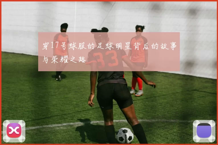 穿17号球服的足球明星背后的故事与荣耀之路
