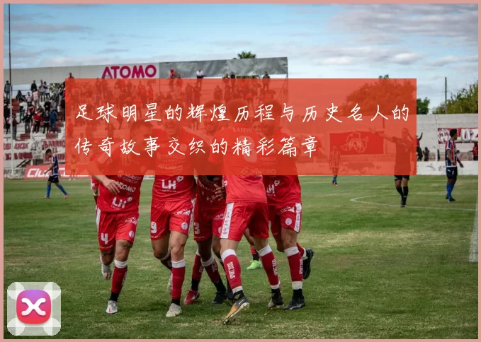 足球明星的辉煌历程与历史名人的传奇故事交织的精彩篇章