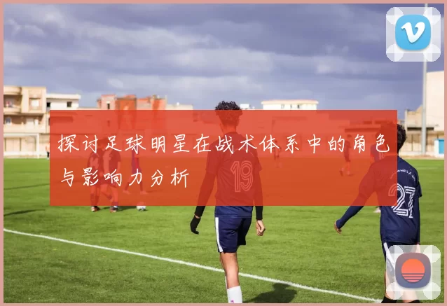 探讨足球明星在战术体系中的角色与影响力分析