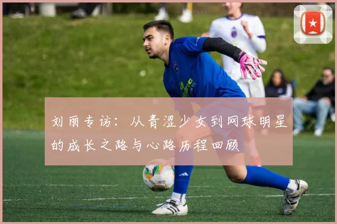 刘丽专访：从青涩少女到网球明星的成长之路与心路历程回顾