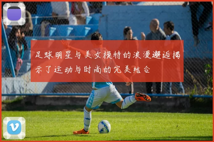 足球明星与美女模特的浪漫邂逅揭示了运动与时尚的完美结合