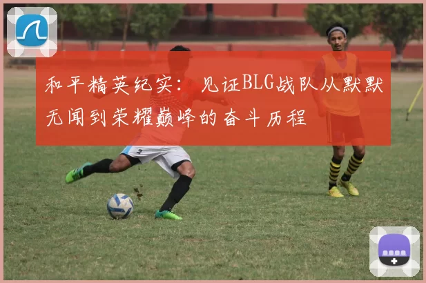和平精英纪实：见证BLG战队从默默无闻到荣耀巅峰的奋斗历程