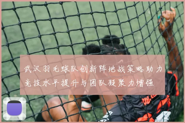 武汉羽毛球队创新阵地战策略助力竞技水平提升与团队凝聚力增强