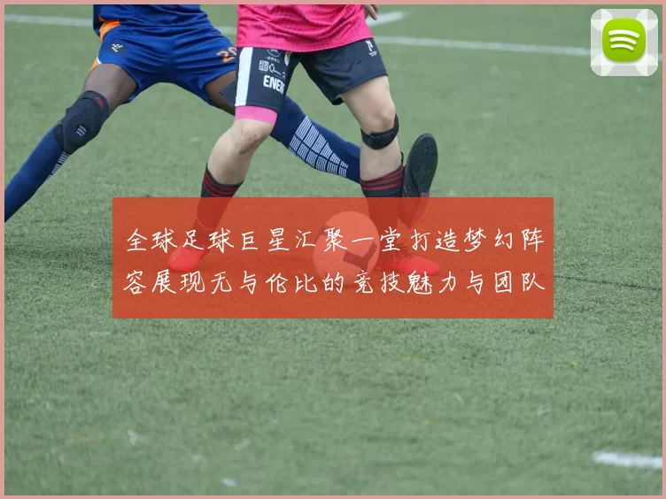 全球足球巨星汇聚一堂打造梦幻阵容展现无与伦比的竞技魅力与团队精神