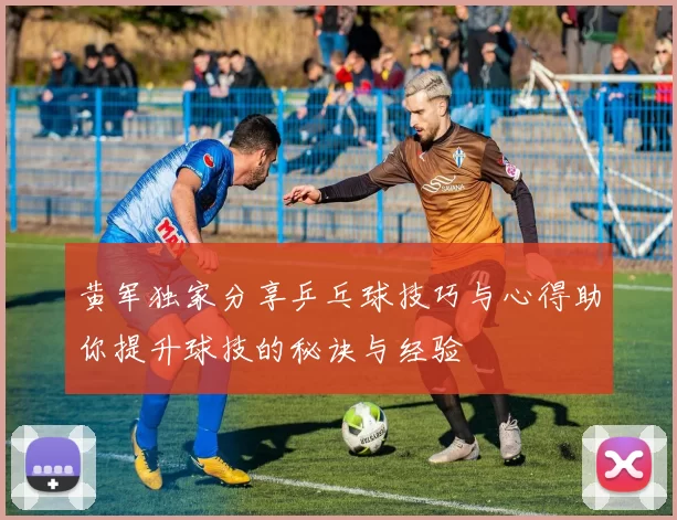 黄军独家分享乒乓球技巧与心得助你提升球技的秘诀与经验