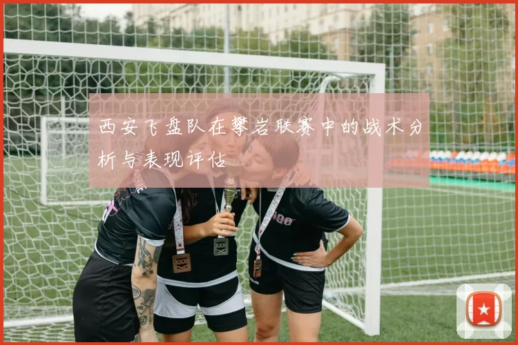 西安飞盘队在攀岩联赛中的战术分析与表现评估