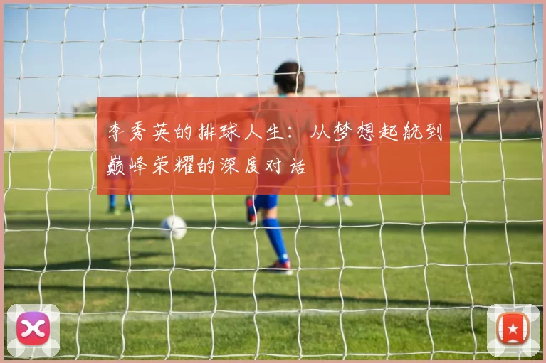 李秀英的排球人生：从梦想起航到巅峰荣耀的深度对话