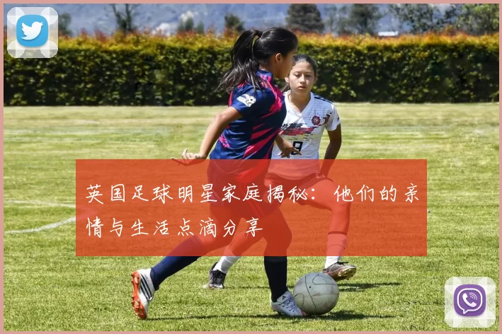 英国足球明星家庭揭秘：他们的亲情与生活点滴分享