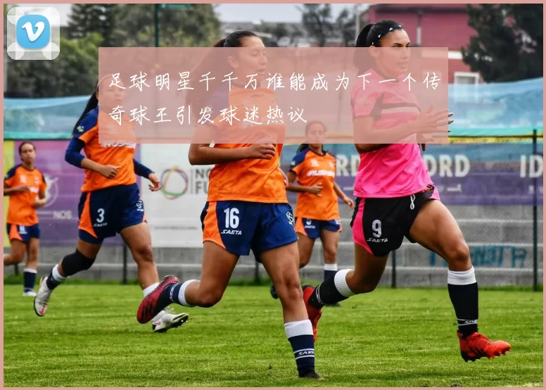 足球明星千千万谁能成为下一个传奇球王引发球迷热议