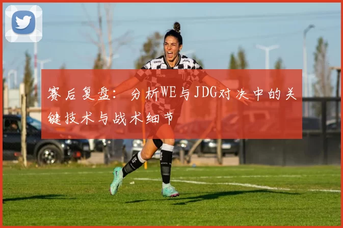 赛后复盘：分析WE与JDG对决中的关键技术与战术细节