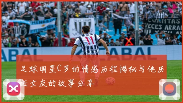 足球明星C罗的情感历程揭秘与他历任女友的故事分享