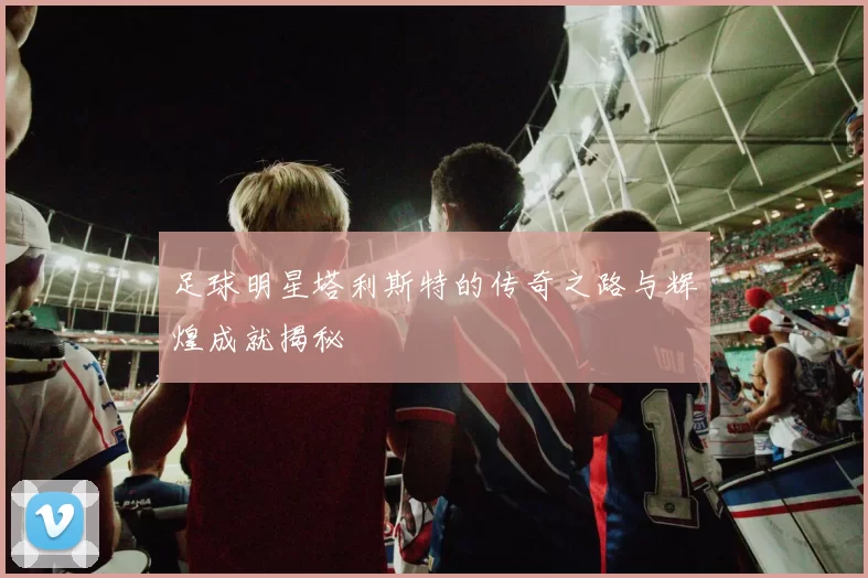足球明星塔利斯特的传奇之路与辉煌成就揭秘
