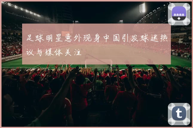 足球明星意外现身中国引发球迷热议与媒体关注