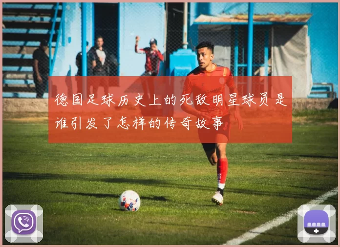 德国足球历史上的死敌明星球员是谁引发了怎样的传奇故事