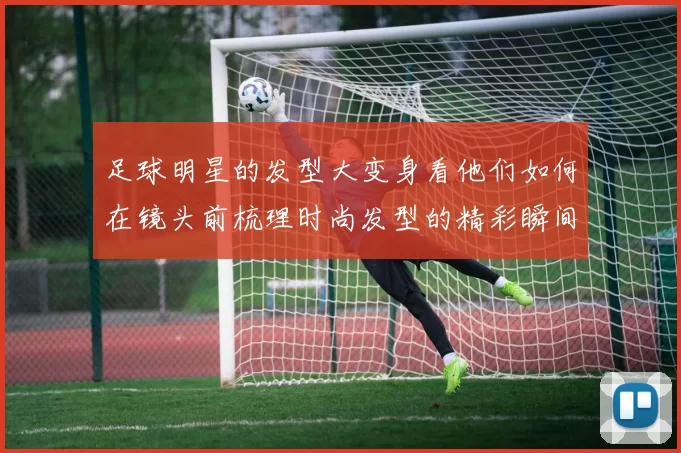 足球明星的发型大变身看他们如何在镜头前梳理时尚发型的精彩瞬间