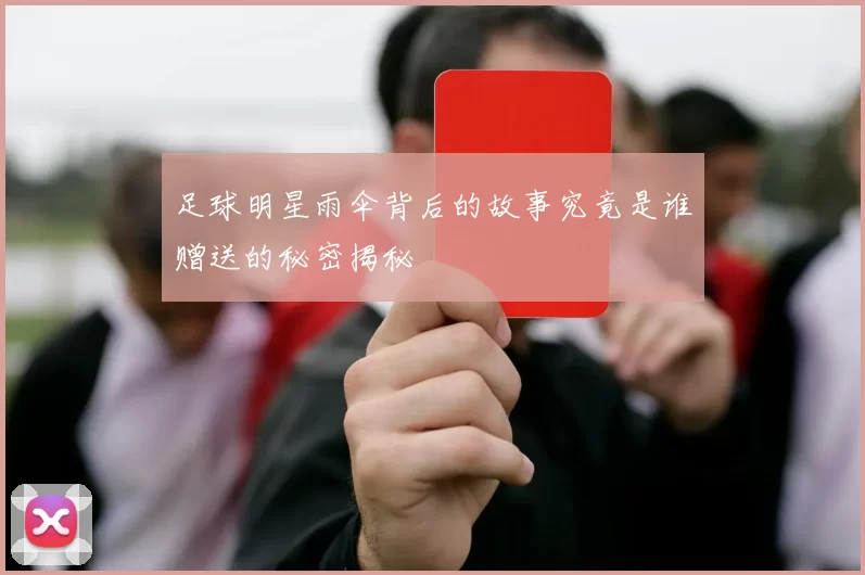 足球明星雨伞背后的故事究竟是谁赠送的秘密揭秘