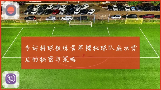 专访排球教练黄军揭秘球队成功背后的秘密与策略