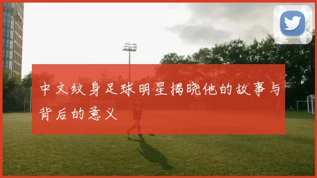 中文纹身足球明星揭晓他的故事与背后的意义