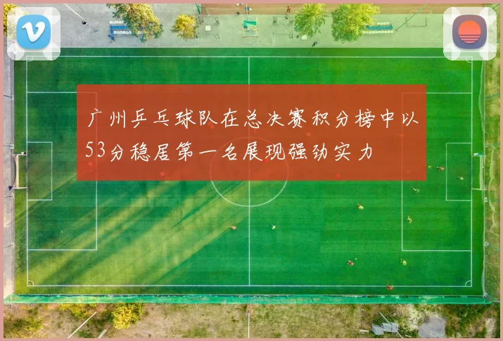 广州乒乓球队在总决赛积分榜中以53分稳居第一名展现强劲实力