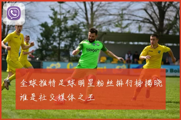 全球推特足球明星粉丝排行榜揭晓谁是社交媒体之王