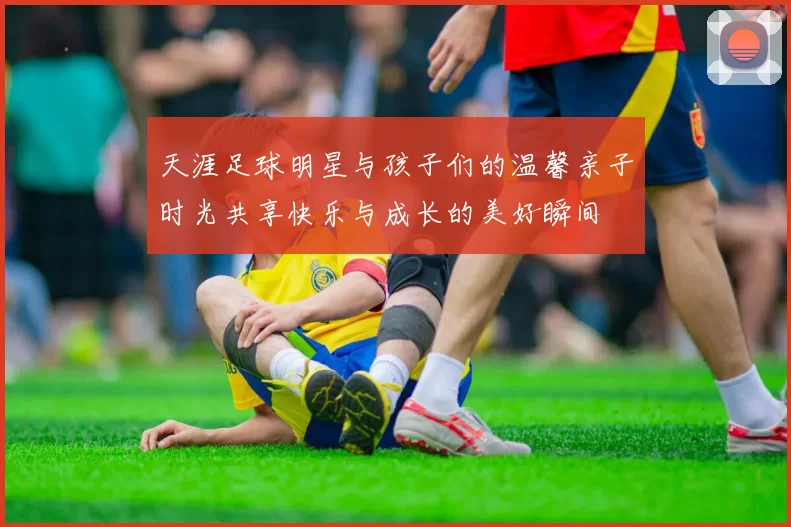 天涯足球明星与孩子们的温馨亲子时光共享快乐与成长的美好瞬间